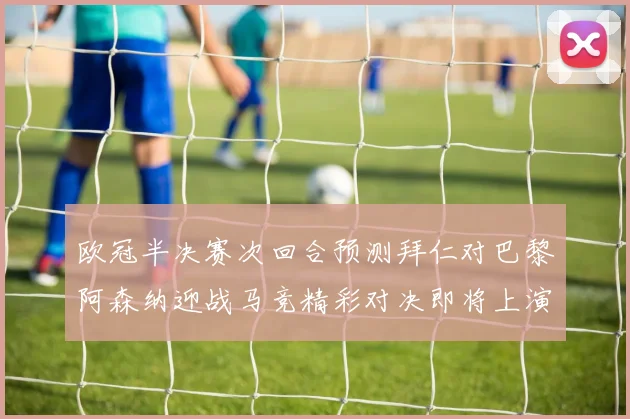 欧冠半决赛次回合预测拜仁对巴黎阿森纳迎战马竞精彩对决即将上演