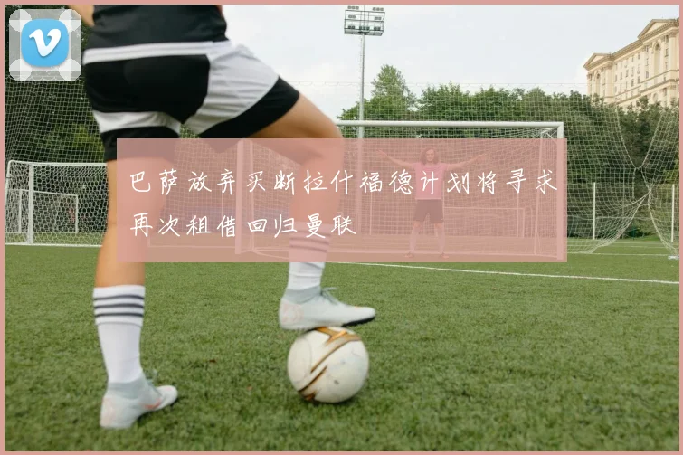 巴萨放弃买断拉什福德计划将寻求再次租借回归曼联