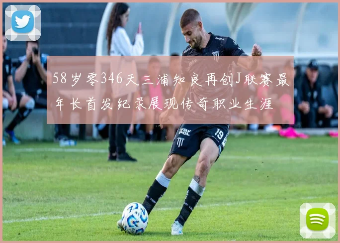 58岁零346天三浦知良再创J联赛最年长首发纪录展现传奇职业生涯