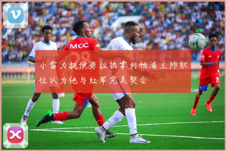 小雷力挺伊劳拉执掌利物浦主帅职位认为他与红军完美契合