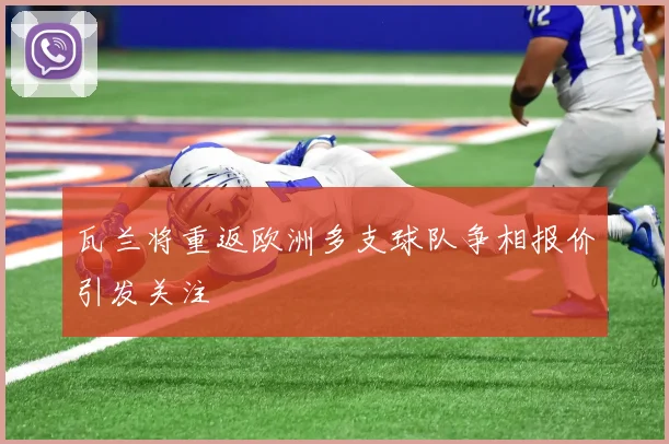 瓦兰将重返欧洲多支球队争相报价引发关注