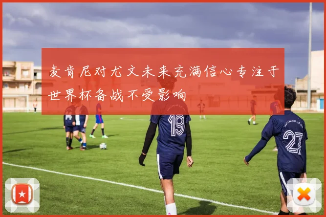 麦肯尼对尤文未来充满信心专注于世界杯备战不受影响