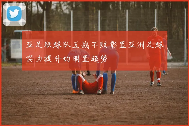 亚足联球队五战不败彰显亚洲足球实力提升的明显趋势