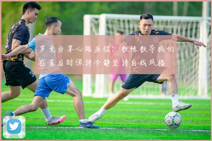 罗竞分享心路历程：教练教导我们在落后时保持冷静坚持自我风格