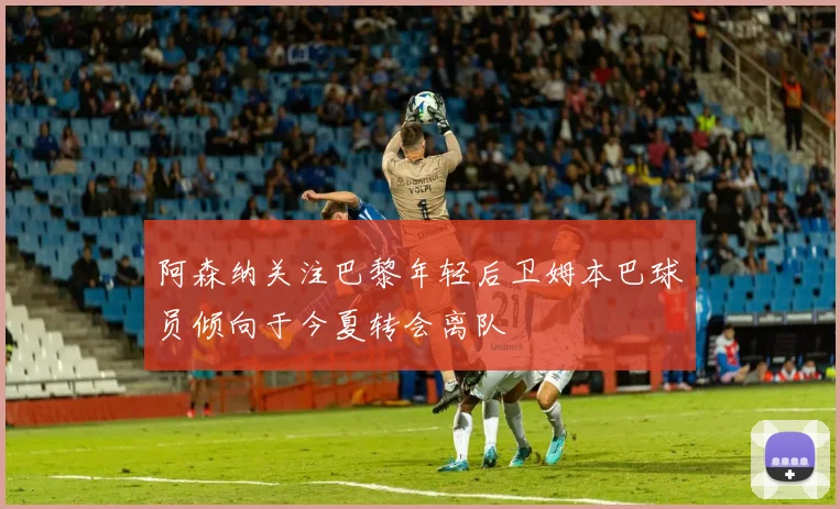 阿森纳关注巴黎年轻后卫姆本巴球员倾向于今夏转会离队
