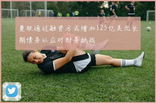曼联通过融资方式增加125亿美元长期债务以应对财务挑战
