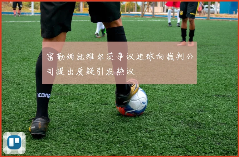 富勒姆就维尔茨争议进球向裁判公司提出质疑引发热议